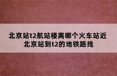 北京站t2航站楼离哪个火车站近 北京站到t2的地铁路线